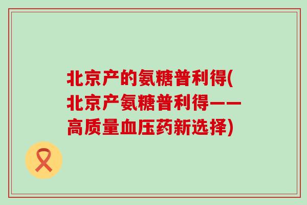 北京产的氨糖普利得(北京产氨糖普利得——高质量血压药新选择)-第1张图片-氨糖科普网 北京产的氨糖普利得(北京产氨糖普利得——高质量血压药新选择)-第1张图片-氨糖科普网