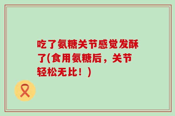 吃了氨糖关节感觉发酥了(食用氨糖后,关节轻松无比!)-第1张图片-氨糖科普网 吃了氨糖关节感觉发酥了(食用氨糖后,关节轻松无比!)-第1张图片-氨糖科普网