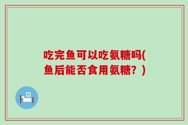 吃完鱼可以吃氨糖吗(鱼后能否食用氨糖?)-第1张图片-氨糖科普网 吃完鱼可以吃氨糖吗(鱼后能否食用氨糖?)-第1张图片-氨糖科普网
