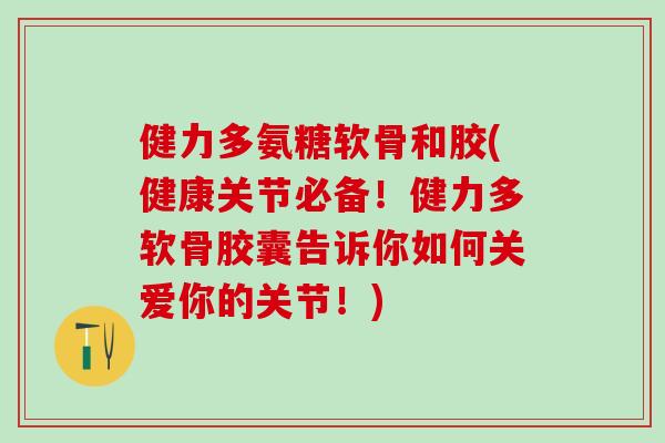 健力多氨糖软骨和胶(健康关节必备！健力多软骨胶囊告诉你如何关爱你的关节！)-第1张图片-氨糖科普网