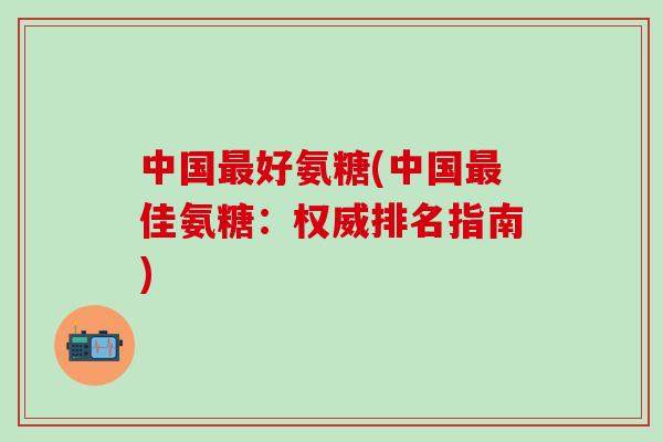 中国最好氨糖(中国最佳氨糖：权威排名指南)-第1张图片-氨糖科普网