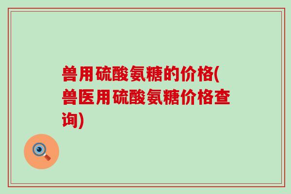 兽用硫酸氨糖的价格(兽医用硫酸氨糖价格查询)-第1张图片-氨糖科普网 兽用硫酸氨糖的价格(兽医用硫酸氨糖价格查询)-第1张图片-氨糖科普网