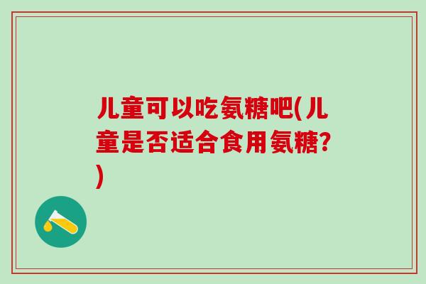儿童可以吃氨糖吧(儿童是否适合食用氨糖?)-第1张图片-氨糖科普网 儿童可以吃氨糖吧(儿童是否适合食用氨糖?)-第1张图片-氨糖科普网