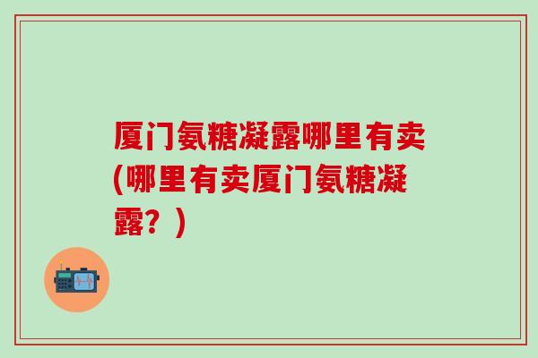 厦门氨糖凝露哪里有卖(哪里有卖厦门氨糖凝露?)-第1张图片-氨糖科普网 厦门氨糖凝露哪里有卖(哪里有卖厦门氨糖凝露?)-第1张图片-氨糖科普网
