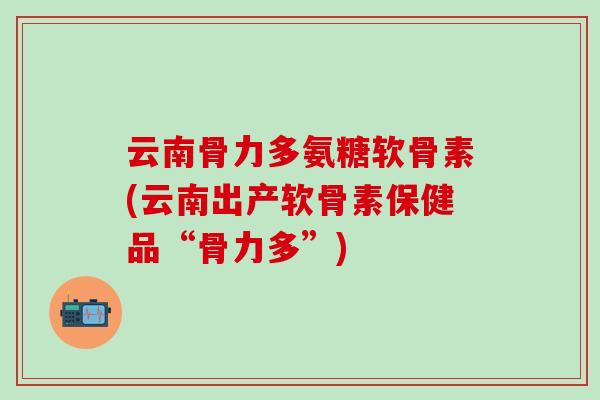 云南骨力多氨糖软骨素(云南出产软骨素保健品“骨力多”)-第1张图片-氨糖科普网 云南骨力多氨糖软骨素(云南出产软骨素保健品“骨力多”)-第1张图片-氨糖科普网