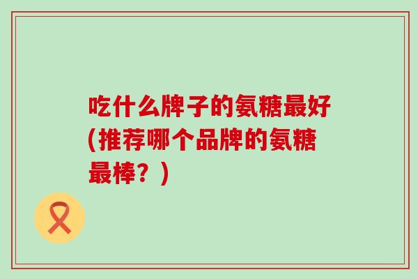 吃什么牌子的氨糖最好(推荐哪个品牌的氨糖最棒？)-第1张图片-氨糖科普网