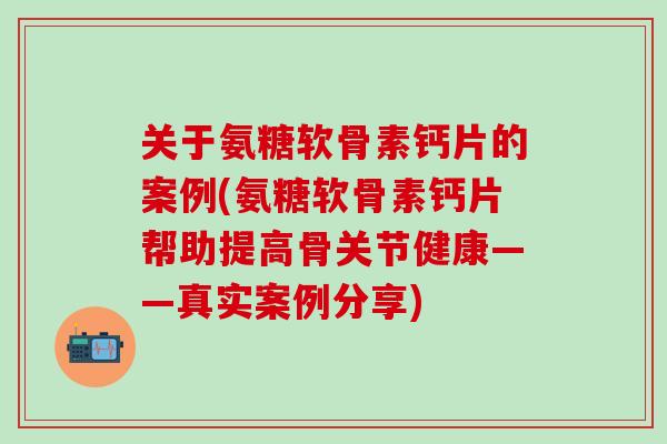 关于氨糖软骨素钙片的案例(氨糖软骨素钙片帮助提高骨关节健康——真实案例分享)-第1张图片-氨糖科普网 关于氨糖软骨素钙片的案例(氨糖软骨素钙片帮助提高骨关节健康——真实案例分享)-第1张图片-氨糖科普网