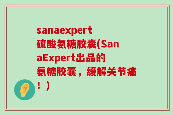 sanaexpert硫酸氨糖胶囊(SanaExpert出品的氨糖胶囊，缓解关节痛！)-第1张图片-氨糖科普网