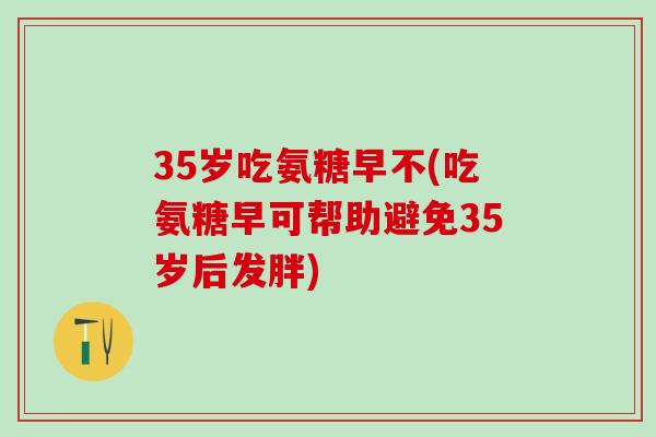 35岁吃氨糖早不(吃氨糖早可帮助避免35岁后发胖)-第1张图片-氨糖科普网 35岁吃氨糖早不(吃氨糖早可帮助避免35岁后发胖)-第1张图片-氨糖科普网