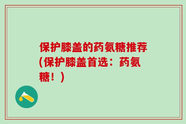 保护膝盖的药氨糖推荐(保护膝盖首选：药氨糖！)-第1张图片-氨糖科普网