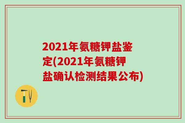 2021年氨糖钾盐鉴定(2021年氨糖钾盐确认检测结果公布)-第1张图片-氨糖科普网 2021年氨糖钾盐鉴定(2021年氨糖钾盐确认检测结果公布)-第1张图片-氨糖科普网