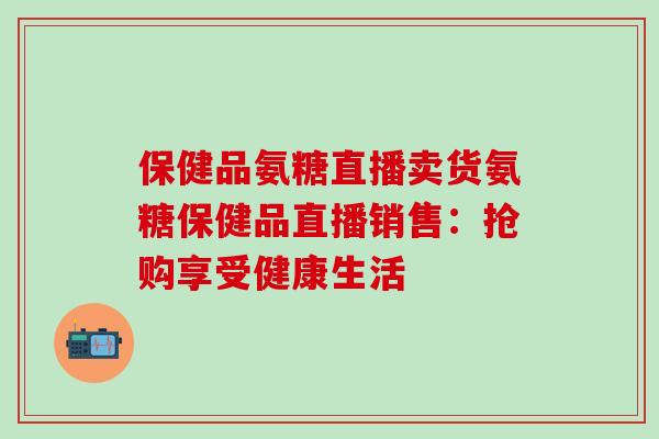 保健品氨糖直播卖货氨糖保健品直播销售:抢购享受健康生活-第1张图片-氨糖科普网 保健品氨糖直播卖货氨糖保健品直播销售:抢购享受健康生活-第1张图片-氨糖科普网