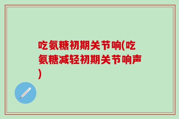 吃氨糖初期关节响(吃氨糖减轻初期关节响声)-第1张图片-氨糖科普网