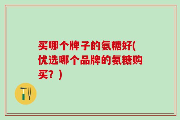 买哪个牌子的氨糖好(优选哪个品牌的氨糖购买？)-第1张图片-氨糖科普网