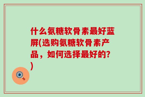 什么氨糖软骨素最好蓝屏(选购氨糖软骨素产品,如何选择最好的?)-第1张图片-氨糖科普网 什么氨糖软骨素最好蓝屏(选购氨糖软骨素产品,如何选择最好的?)-第1张图片-氨糖科普网