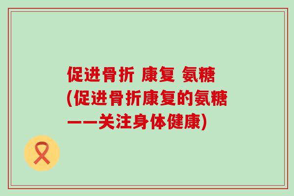 促进骨折 康复 氨糖(促进骨折康复的氨糖——关注身体健康)-第1张图片-氨糖科普网