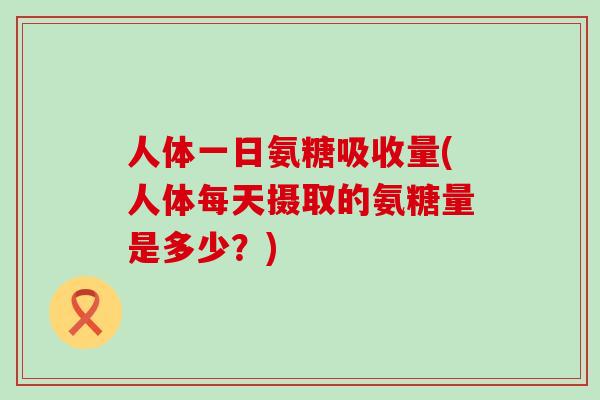 人体一日氨糖吸收量(人体每天摄取的氨糖量是多少?)-第1张图片-氨糖科普网 人体一日氨糖吸收量(人体每天摄取的氨糖量是多少?)-第1张图片-氨糖科普网