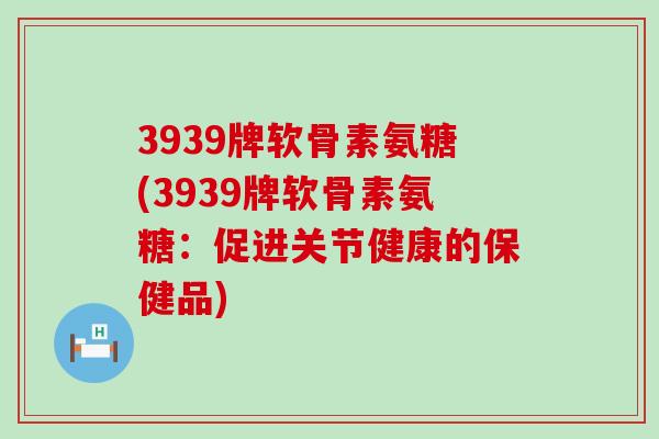 3939牌软骨素氨糖(3939牌软骨素氨糖：促进关节健康的保健品)-第1张图片-氨糖科普网