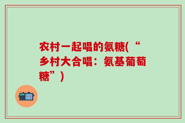 农村一起唱的氨糖(“乡村大合唱:氨基葡萄糖”)-第1张图片-氨糖科普网 农村一起唱的氨糖(“乡村大合唱:氨基葡萄糖”)-第1张图片-氨糖科普网