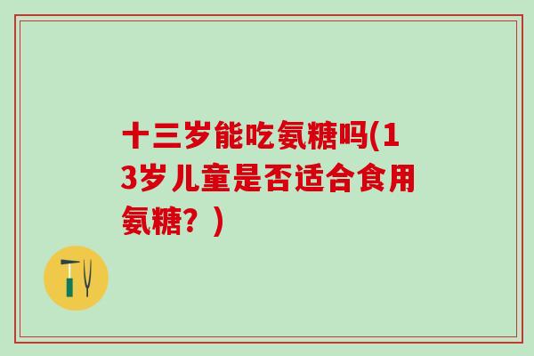 十三岁能吃氨糖吗(13岁儿童是否适合食用氨糖?)-第1张图片-氨糖科普网 十三岁能吃氨糖吗(13岁儿童是否适合食用氨糖?)-第1张图片-氨糖科普网