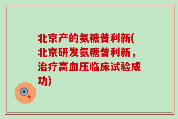 北京产的氨糖普利新(北京研发氨糖普利新,治疗高血压临床试验成功)-第1张图片-氨糖科普网 北京产的氨糖普利新(北京研发氨糖普利新,治疗高血压临床试验成功)-第1张图片-氨糖科普网