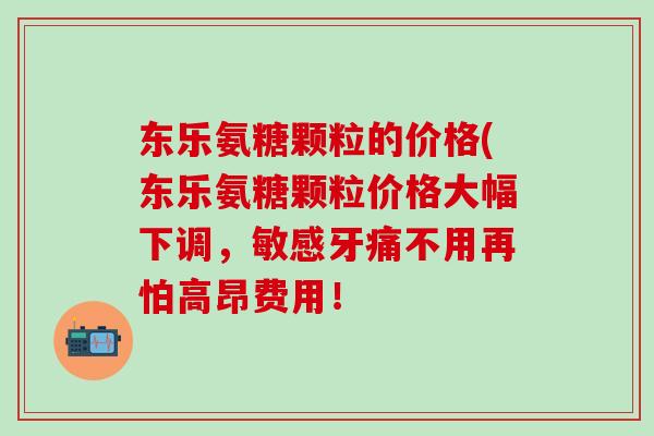 东乐氨糖颗粒的价格(东乐氨糖颗粒价格大幅下调,敏感牙痛不用再怕高昂费用!-第1张图片-氨糖科普网 东乐氨糖颗粒的价格(东乐氨糖颗粒价格大幅下调,敏感牙痛不用再怕高昂费用!-第1张图片-氨糖科普网