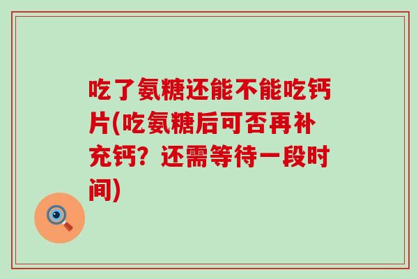 吃了氨糖还能不能吃钙片(吃氨糖后可否再补充钙？还需等待一段时间)-第1张图片-氨糖科普网