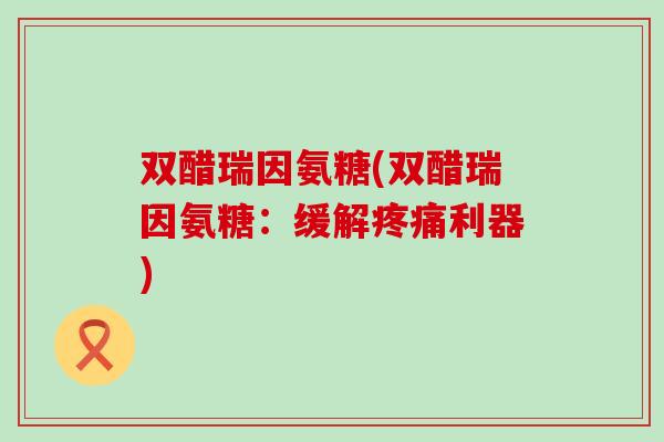 双醋瑞因氨糖(双醋瑞因氨糖:缓解疼痛利器)-第1张图片-氨糖科普网 双醋瑞因氨糖(双醋瑞因氨糖:缓解疼痛利器)-第1张图片-氨糖科普网