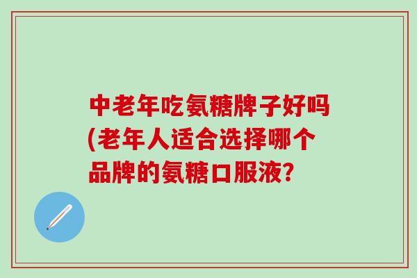 中老年吃氨糖牌子好吗(老年人适合选择哪个品牌的氨糖口服液？-第1张图片-氨糖科普网