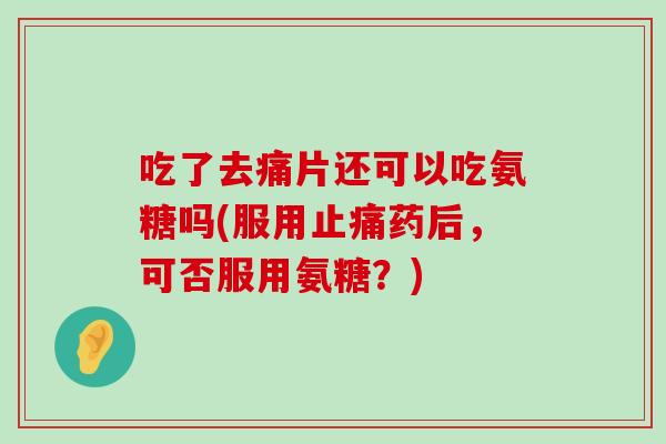 吃了去痛片还可以吃氨糖吗(服用止痛药后，可否服用氨糖？)-第1张图片-氨糖科普网
