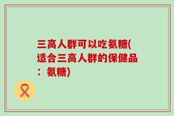 三高人群可以吃氨糖(适合三高人群的保健品:氨糖)-第1张图片-氨糖科普网 三高人群可以吃氨糖(适合三高人群的保健品:氨糖)-第1张图片-氨糖科普网
