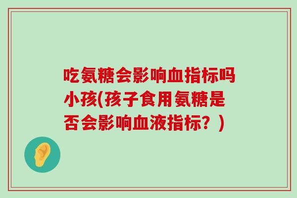 吃氨糖会影响血指标吗小孩(孩子食用氨糖是否会影响血液指标？)-第1张图片-氨糖科普网
