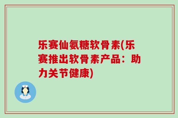 乐赛仙氨糖软骨素(乐赛推出软骨素产品：助力关节健康)-第1张图片-氨糖科普网