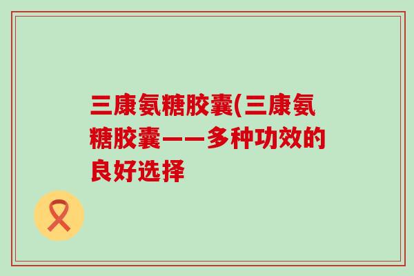三康氨糖胶囊(三康氨糖胶囊——多种功效的良好选择-第1张图片-氨糖科普网 三康氨糖胶囊(三康氨糖胶囊——多种功效的良好选择-第1张图片-氨糖科普网