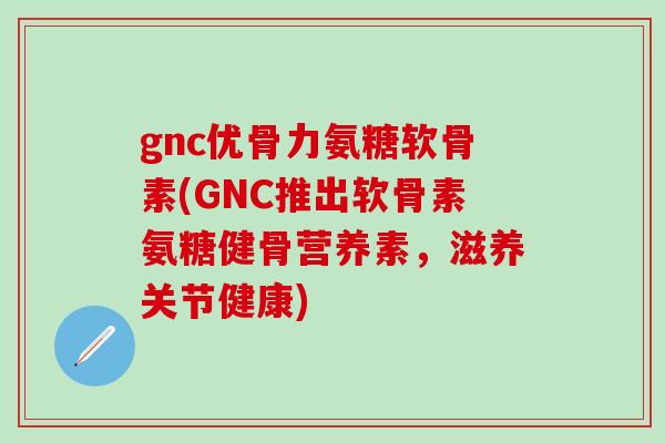 gnc优骨力氨糖软骨素(GNC推出软骨素氨糖健骨营养素，滋养关节健康)-第1张图片-氨糖科普网