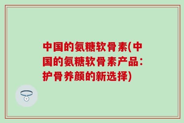 中国的氨糖软骨素(中国的氨糖软骨素产品：护骨养颜的新选择)-第1张图片-氨糖科普网