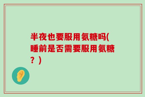 半夜也要服用氨糖吗(睡前是否需要服用氨糖？)-第1张图片-氨糖科普网