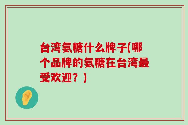 台湾氨糖什么牌子(哪个品牌的氨糖在台湾最受欢迎?)-第1张图片-氨糖科普网 台湾氨糖什么牌子(哪个品牌的氨糖在台湾最受欢迎?)-第1张图片-氨糖科普网