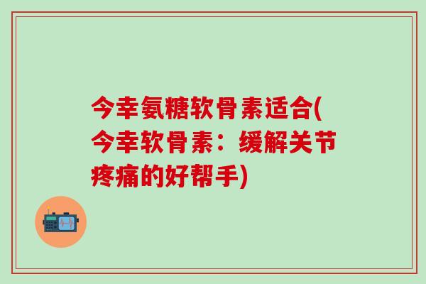 今幸氨糖软骨素适合(今幸软骨素:缓解关节疼痛的好帮手)-第1张图片-氨糖科普网 今幸氨糖软骨素适合(今幸软骨素:缓解关节疼痛的好帮手)-第1张图片-氨糖科普网