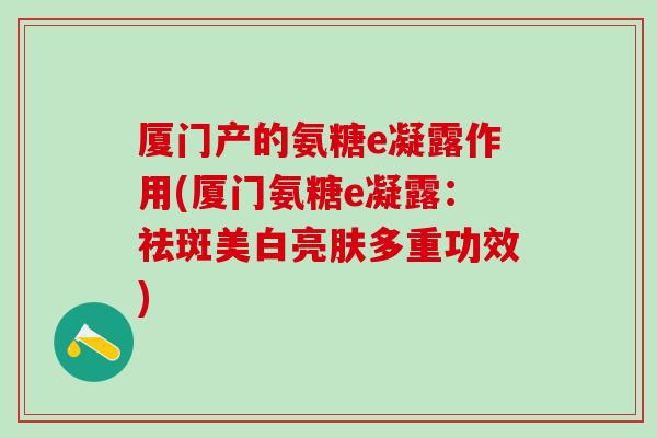 厦门产的氨糖e凝露作用(厦门氨糖e凝露:祛斑美白亮肤多重功效)-第1张图片-氨糖科普网 厦门产的氨糖e凝露作用(厦门氨糖e凝露:祛斑美白亮肤多重功效)-第1张图片-氨糖科普网