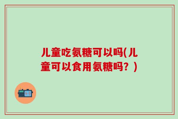 儿童吃氨糖可以吗(儿童可以食用氨糖吗?)-第1张图片-氨糖科普网 儿童吃氨糖可以吗(儿童可以食用氨糖吗?)-第1张图片-氨糖科普网