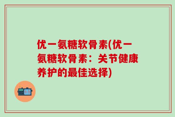 优一氨糖软骨素(优一氨糖软骨素：关节健康养护的最佳选择)-第1张图片-氨糖科普网