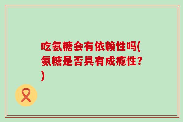 吃氨糖会有依赖性吗(氨糖是否具有成瘾性?)-第1张图片-氨糖科普网 吃氨糖会有依赖性吗(氨糖是否具有成瘾性?)-第1张图片-氨糖科普网