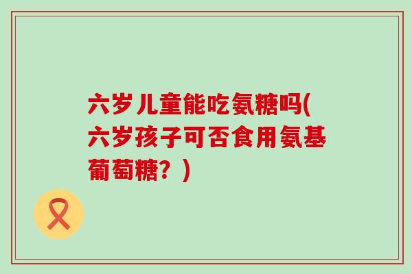 六岁儿童能吃氨糖吗(六岁孩子可否食用氨基葡萄糖?)-第1张图片-氨糖科普网 六岁儿童能吃氨糖吗(六岁孩子可否食用氨基葡萄糖?)-第1张图片-氨糖科普网