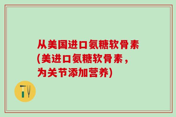 从美国进口氨糖软骨素(美进口氨糖软骨素,为关节添加营养)-第1张图片-氨糖科普网 从美国进口氨糖软骨素(美进口氨糖软骨素,为关节添加营养)-第1张图片-氨糖科普网