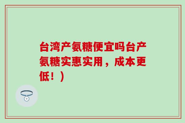 台湾产氨糖便宜吗台产氨糖实惠实用,成本更低!)-第1张图片-氨糖科普网 台湾产氨糖便宜吗台产氨糖实惠实用,成本更低!)-第1张图片-氨糖科普网