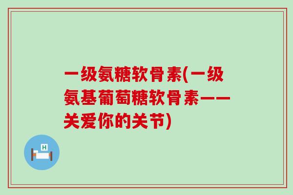 一级氨糖软骨素(一级氨基葡萄糖软骨素——关爱你的关节)-第1张图片-氨糖科普网