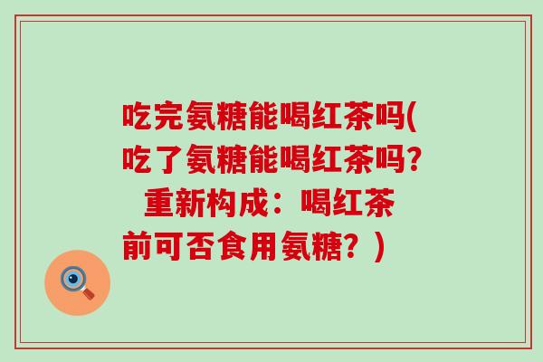 吃完氨糖能喝红茶吗(吃了氨糖能喝红茶吗？  重新构成：喝红茶前可否食用氨糖？)-第1张图片-氨糖科普网