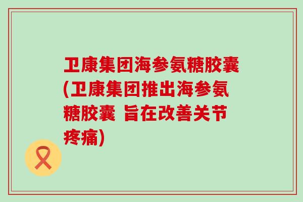 卫康集团海参氨糖胶囊(卫康集团推出海参氨糖胶囊 旨在改善关节疼痛)-第1张图片-氨糖科普网 卫康集团海参氨糖胶囊(卫康集团推出海参氨糖胶囊 旨在改善关节疼痛)-第1张图片-氨糖科普网