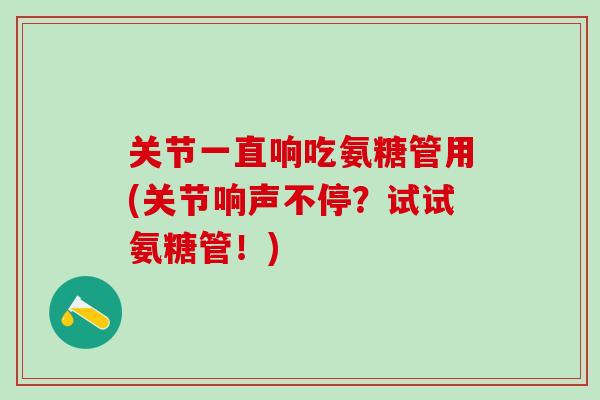 关节一直响吃氨糖管用(关节响声不停?试试氨糖管!)-第1张图片-氨糖科普网 关节一直响吃氨糖管用(关节响声不停?试试氨糖管!)-第1张图片-氨糖科普网
